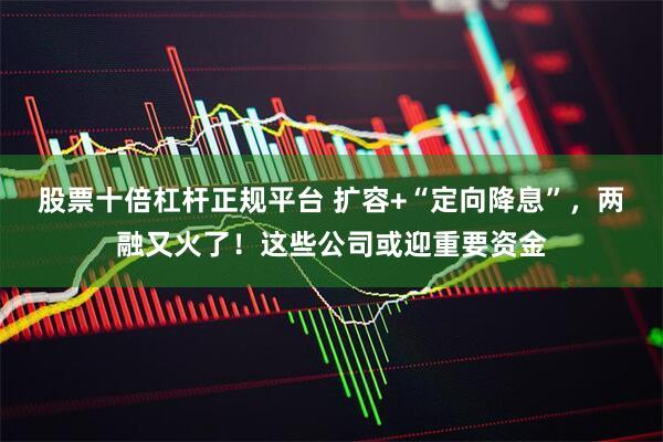 股票十倍杠杆正规平台 扩容+“定向降息”，两融又火了！这些公司或迎重要资金