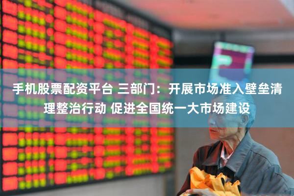 手机股票配资平台 三部门：开展市场准入壁垒清理整治行动 促进全国统一大市场建设