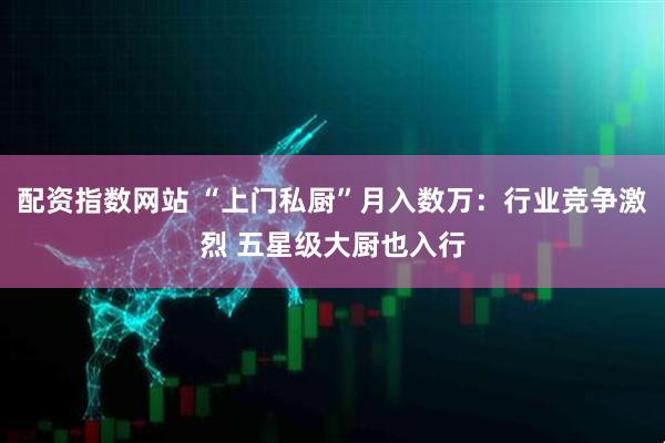 配资指数网站 “上门私厨”月入数万：行业竞争激烈 五星级大厨也入行
