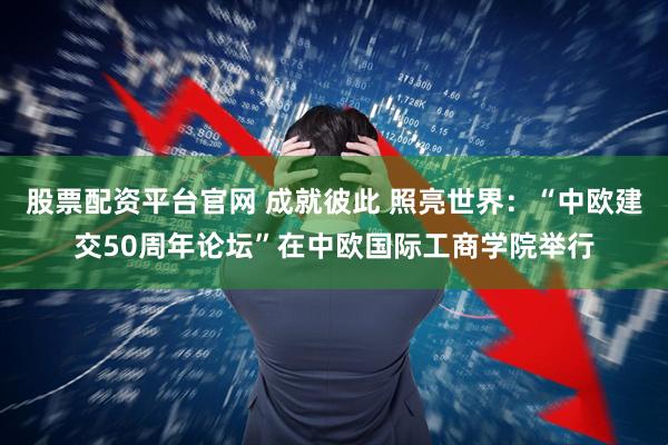 股票配资平台官网 成就彼此 照亮世界：“中欧建交50周年论坛”在中欧国际工商学院举行