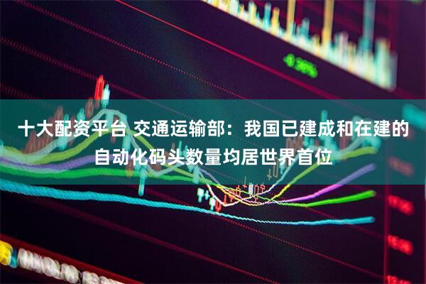 十大配资平台 交通运输部：我国已建成和在建的自动化码头数量均居世界首位