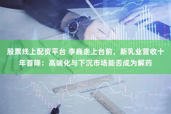 股票线上配资平台 李巍走上台前，新乳业营收十年首降：高端化与下沉市场能否成为解药