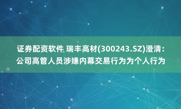 证券配资软件 瑞丰高材(300243.SZ)澄清：公司高管人员涉嫌内幕交易行为为个人行为
