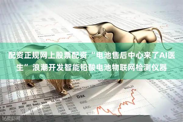 配资正规网上股票配资 “电池售后中心来了AI医生” 浪潮开发智能铅酸电池物联网检测仪器