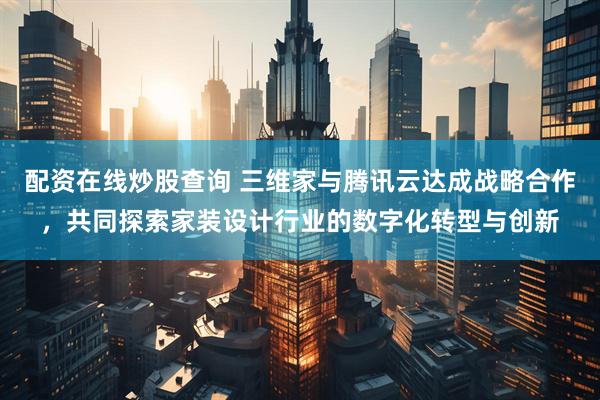配资在线炒股查询 三维家与腾讯云达成战略合作，共同探索家装设计行业的数字化转型与创新