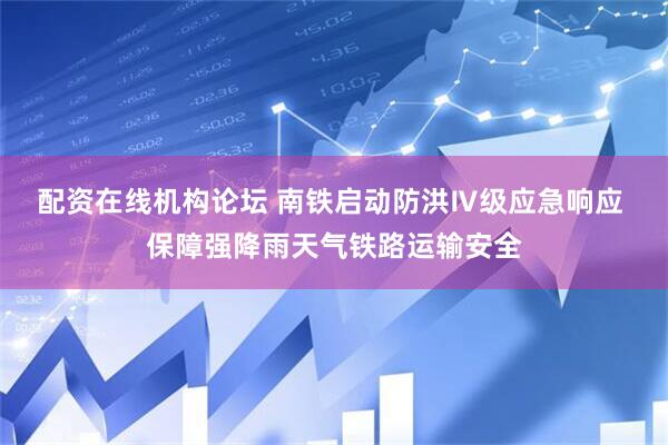 配资在线机构论坛 南铁启动防洪Ⅳ级应急响应 保障强降雨天气铁路运输安全