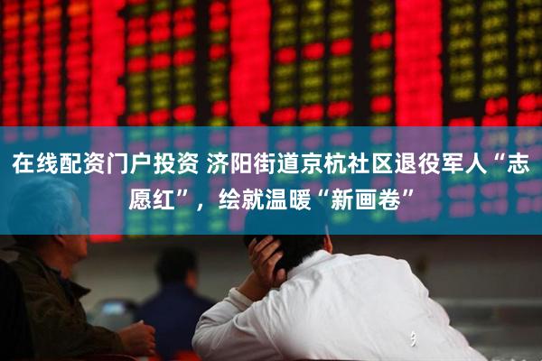 在线配资门户投资 济阳街道京杭社区退役军人“志愿红”，绘就温暖“新画卷”