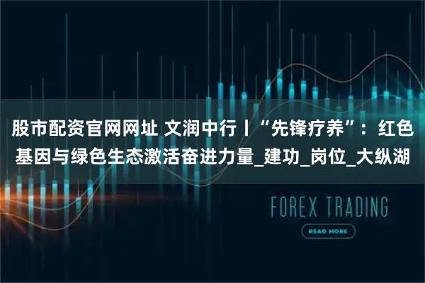 股市配资官网网址 文润中行丨“先锋疗养”：红色基因与绿色生态激活奋进力量_建功_岗位_大纵湖