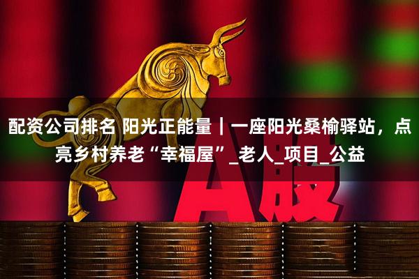 配资公司排名 阳光正能量｜一座阳光桑榆驿站，点亮乡村养老“幸福屋”_老人_项目_公益