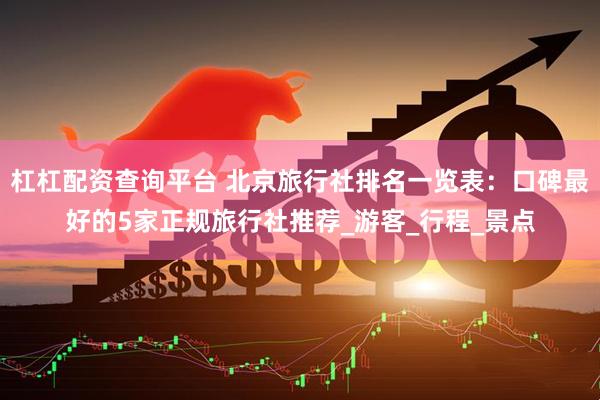 杠杠配资查询平台 北京旅行社排名一览表：口碑最好的5家正规旅行社推荐_游客_行程_景点
