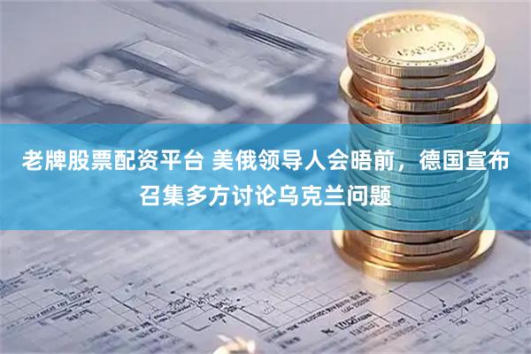 老牌股票配资平台 美俄领导人会晤前，德国宣布召集多方讨论乌克兰问题