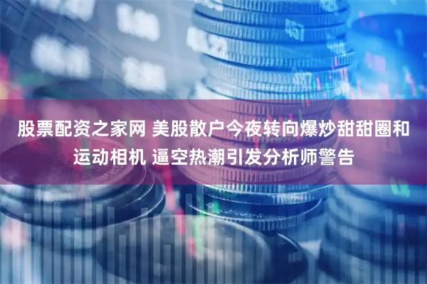 股票配资之家网 美股散户今夜转向爆炒甜甜圈和运动相机 逼空热潮引发分析师警告