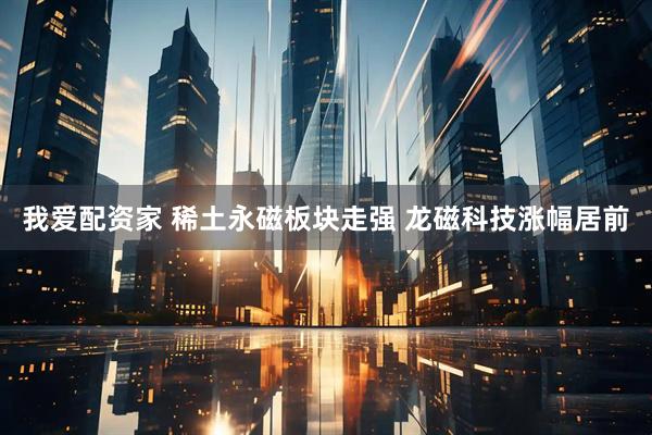 我爱配资家 稀土永磁板块走强 龙磁科技涨幅居前