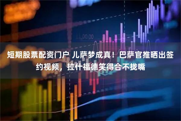 短期股票配资门户 儿萨梦成真！巴萨官推晒出签约视频，拉什福德笑得合不拢嘴
