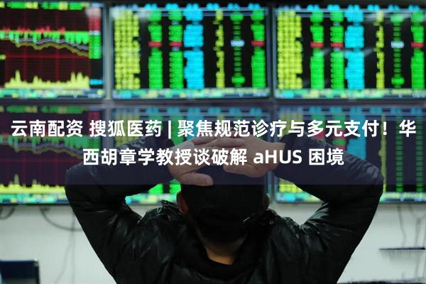 云南配资 搜狐医药 | 聚焦规范诊疗与多元支付！华西胡章学教授谈破解 aHUS 困境