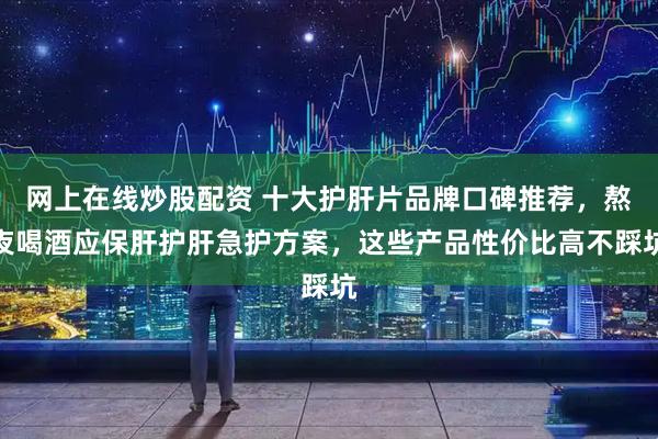网上在线炒股配资 十大护肝片品牌口碑推荐，熬夜喝酒应保肝护肝急护方案，这些产品性价比高不踩坑