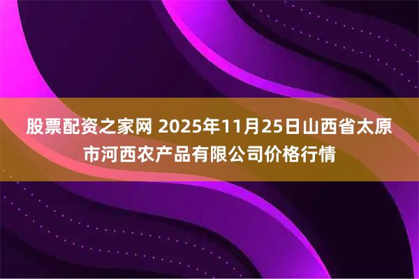 股票配资之家网 2025年11月25日山西省太原市河西农产品有限公司价格行情
